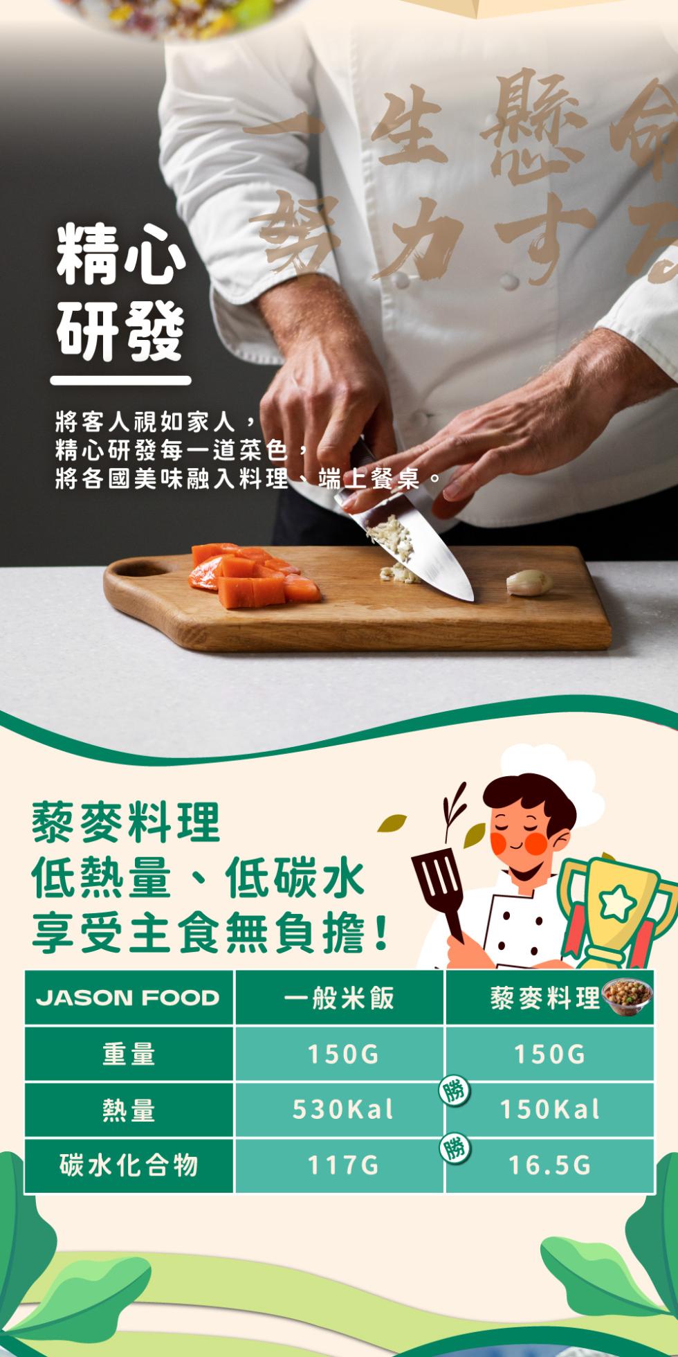 將客人視如家人,精心研發每一道菜色，生懸命，將各國美味融入料理、端上餐桌。藜麥料理，低熱量、低碳水，享受主食無負擔!JASON FOOD 一般米飯，碳水化合物，藜麥料理。