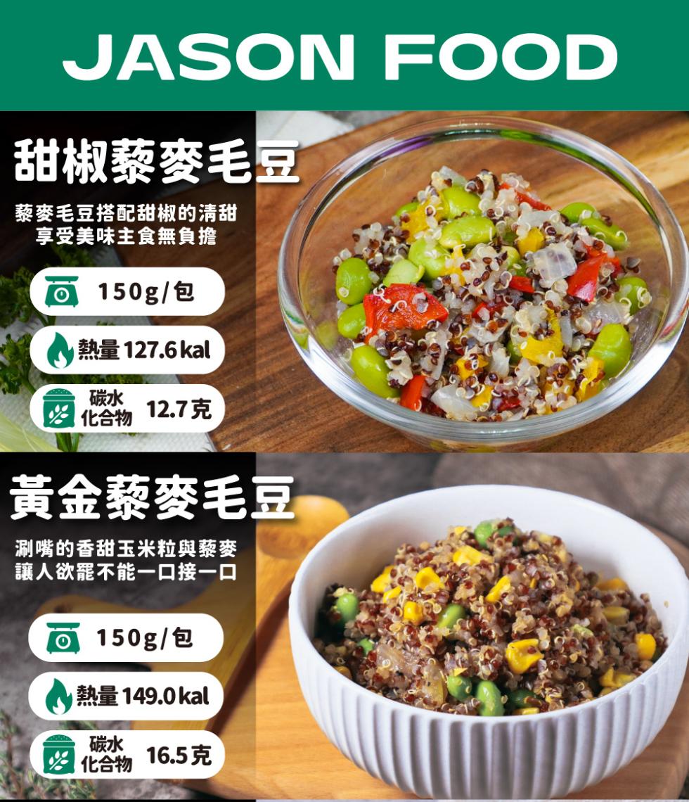 甜椒藜麥毛豆，藜麥毛豆搭配甜椒的清甜，享受美味主食無負擔，150g/包，熱量 127.6 kal，化合物12.7克，黃金藜麥毛豆，涮嘴的香甜玉米粒與藜麥，讓人欲罷不能一口接一口，150g/包，1 熱量 149.0 kal， 化合物，16.5克。