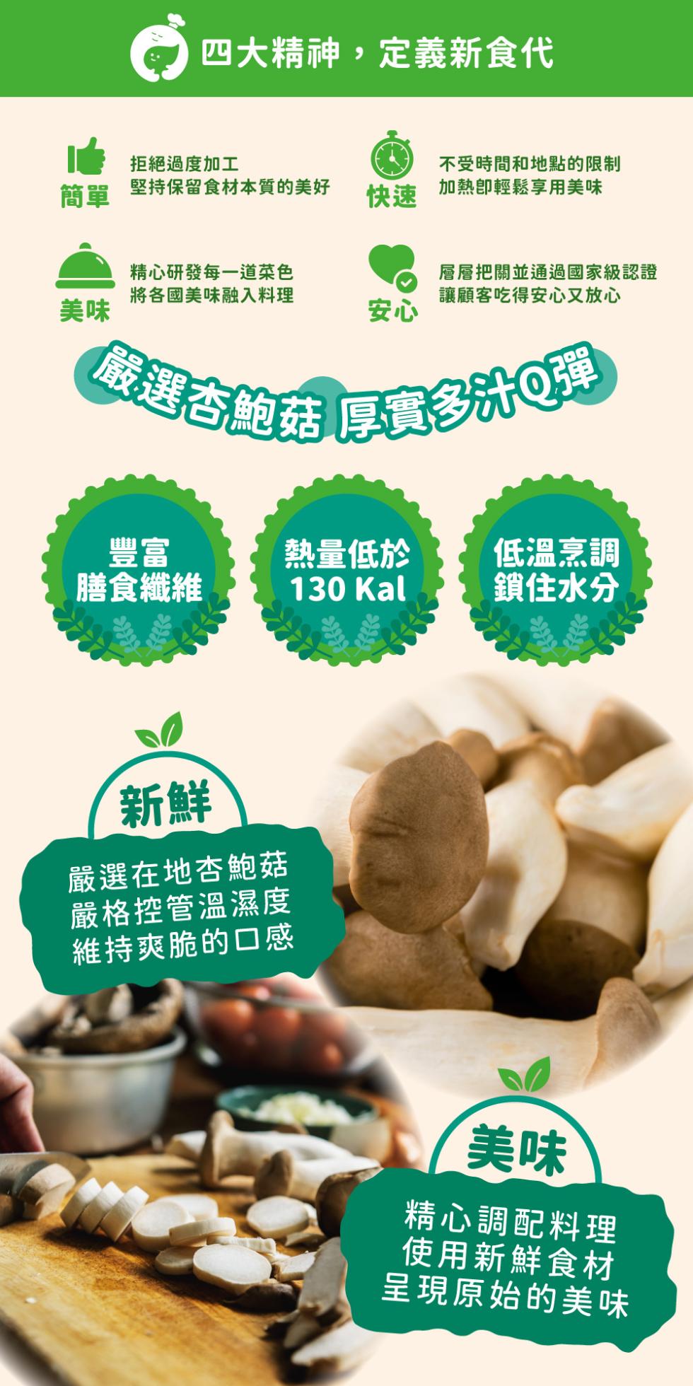 四大精神,定義新食代，拒絕過度加工，堅持保留食材本質的美好，不受時間和地點的限制，加熱卽輕鬆享用美味，精心研發每一道菜色，將各國美味融入料理，層層把關並通過國家級認證，讓顧客吃得安心又放心，(嚴選杏鮑菇 厚實多汁Q彈，熱量低於，低溫烹調，膳食纖維，鎖