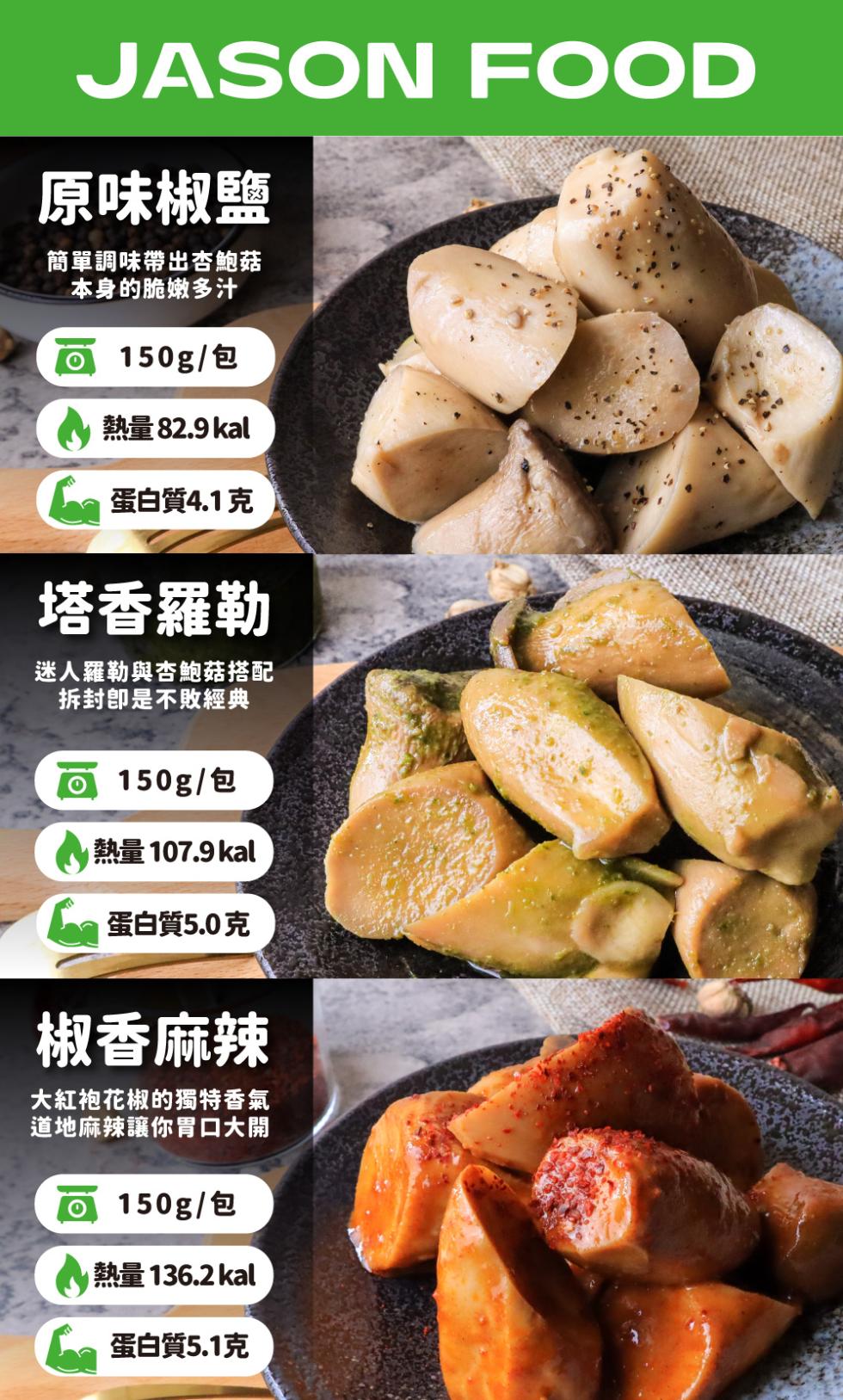 原味椒鹽，簡單調味帶出杏鮑菇，本身的脆嫩多汁，o 150g/包，熱量 82.9 kal，6 蛋白質4.1克，塔香羅勒，迷人羅勒與杏鮑菇搭配，拆封卽是不敗經典，o 150g/包，熱量 107.9 kal，蛋白質5.0克，椒香麻辣，大紅袍花椒的獨特香氣，