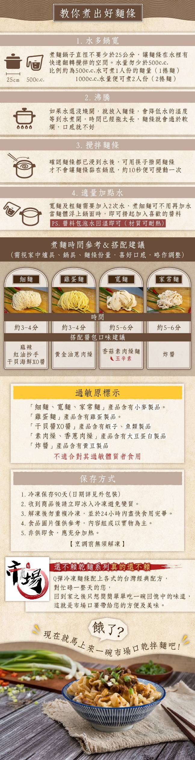 現在就馬上來一碗市場口乾拌麵吧!教你煮出好麵條，1. 水多鍋寬，煮麵鍋子直徑不要少於25公分,讓麵條在水裡有，快速翻轉攪拌的空間。水量勿少於500c.c.比例約為500c.c.水可煮1人份的麵量(1捲麵)，1000c.c.水量便可煮2人份(2捲麵)，