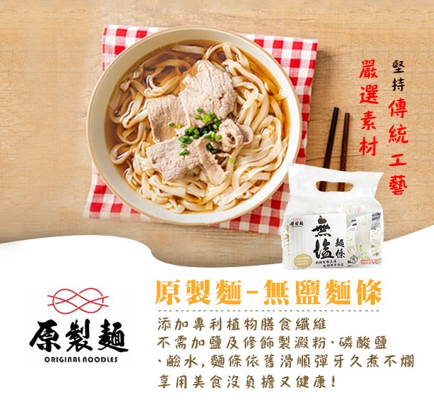 原製麵-無鹽麵條，原製麵，添加專利植物膳食纖維，不需加鹽及修飾製澱粉、磷酸鹽，鹼水,麵條依舊滑順彈牙久煮不爛，享用美食沒負擔又健康!堅持 傳統 工藝，嚴選 素材。