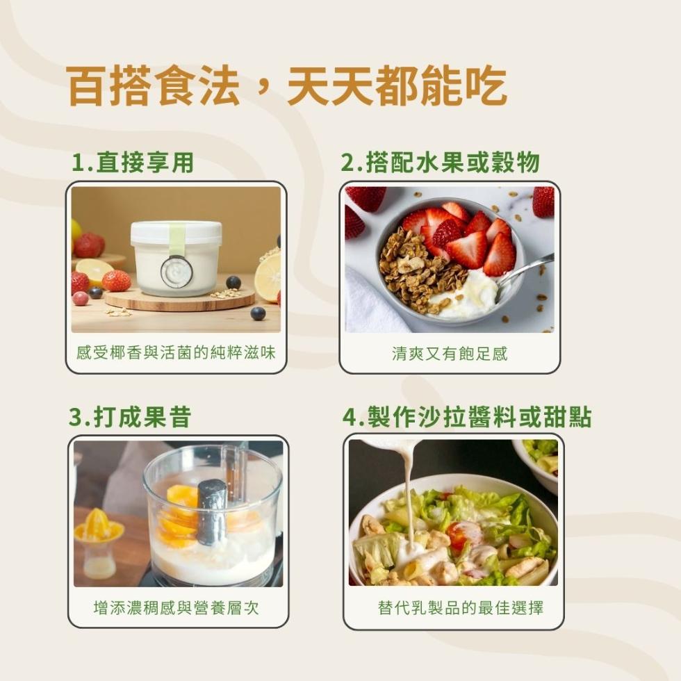 百搭食法,天天都能吃，1.直接享用，2.搭配水果或穀物，感受椰香與活菌的純粹滋味，3.打成果昔，清爽又有飽足感，4.製作沙拉醬料或甜點，增添濃稠感與營養層次，替代乳製品的最佳選擇。