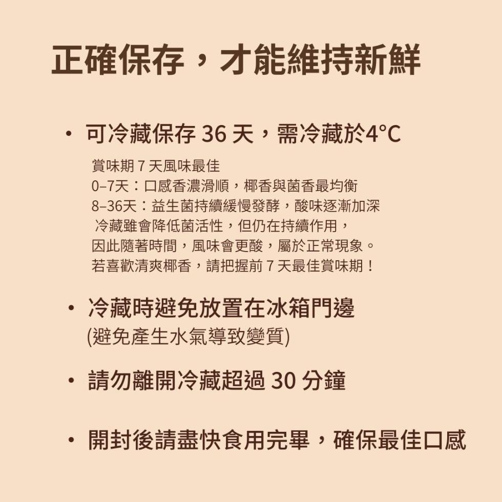 正確保存,才能維持新鮮，可冷藏保存 36天,需冷藏於4℃，賞味期7天風味最佳，0-7天:口感香濃滑順,椰香與菌香最均衡，8-36天:益生菌持續緩慢發酵,酸味逐漸加深，冷藏雖會降低菌活性,但仍在持續作用,因此隨著時間,風味會更酸,屬於正常現象。若喜歡清
