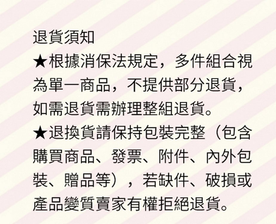 退貨須知,★根據消保法規定,多件組合視,為單一商品,不提供部分退貨,如需退貨需辦理整組退貨。★退換貨請保持包裝完整(包含,購買商品、發票、附件、內外包,裝、贈品等),若缺件、破損或,產品變質賣家有權拒絕退貨。