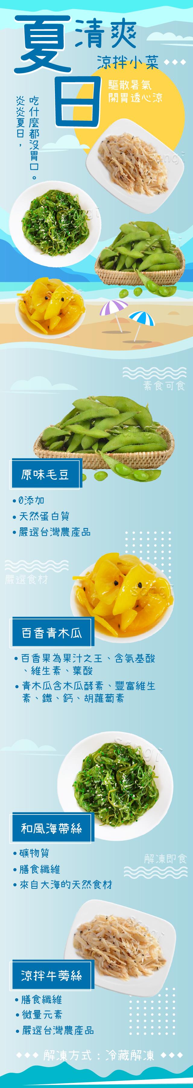 夏清爽，炎炎夏日,吃什麼都沒胃口，●0添加，‧天然蛋白質，・嚴選台灣農產品，嚴選食材，原味毛豆，涼拌小菜。百香青木瓜，百香果為果汁之王、含氨基酸，維生素、葉酸，和風海帶絲，礦物質，˙驅散暑氣，青木瓜含木瓜酵素、豐富維生，素、鐵、鈣、胡蘿蔔素，膳食纖維