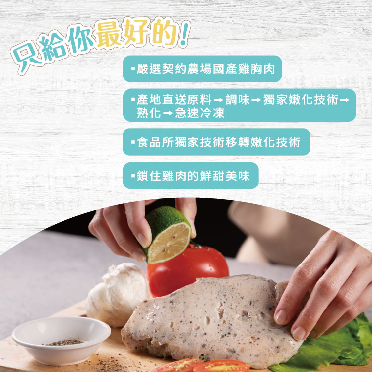 只給你最好的!嚴選契約農場國產雞胸肉，·產地直送原料 調味 獨家嫩化技術，熟化 急速冷凍，・食品所獨家技術移轉嫩化技術，・鎖住雞肉的鮮甜美味。