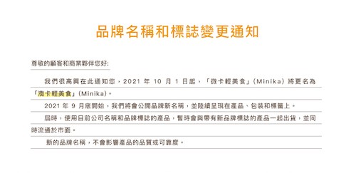 品牌名稱和標誌變更通知，尊敬的顧客和商業夥伴您好:我們很高興在此通知您,2021年10月1日起,微卡輕美食(Minika)將更名為，激卡輕美食(Minika)。2021年9月底開始,我們將會公開品牌新名稱,並陸續呈現在產品、包裝和標籤上。届時,使用目