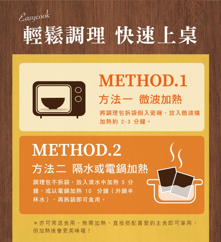 輕鬆調理 快速上桌，МЕТНOD.1，方法一 微波加熱，將調理包拆袋倒到入瓷碗,放入微波爐，加熱約 2~3 分鐘。方法二 隔水或電鍋加熱，調理包不拆袋,放入滾水中加熱5分，鐘,或以電鍋加熱 10分鐘(外鍋半，杯水),再拆袋即可食用。亦可常溫食用,無需