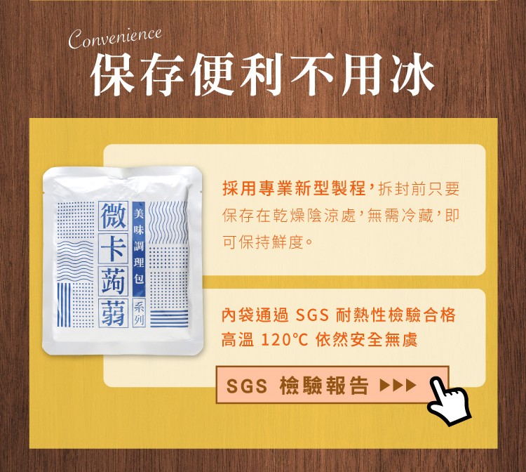 保存便利不用冰水，採用專業新型製程,拆封前只要，保存在乾燥陰涼處'無需冷藏,即，可保持鮮度。內袋通過 SGS耐熱性檢驗合格，高溫 120℃依然安全無虞，SGS 檢驗報告>>，&ldquo;美 味 調理包，微卡蒟蒻。