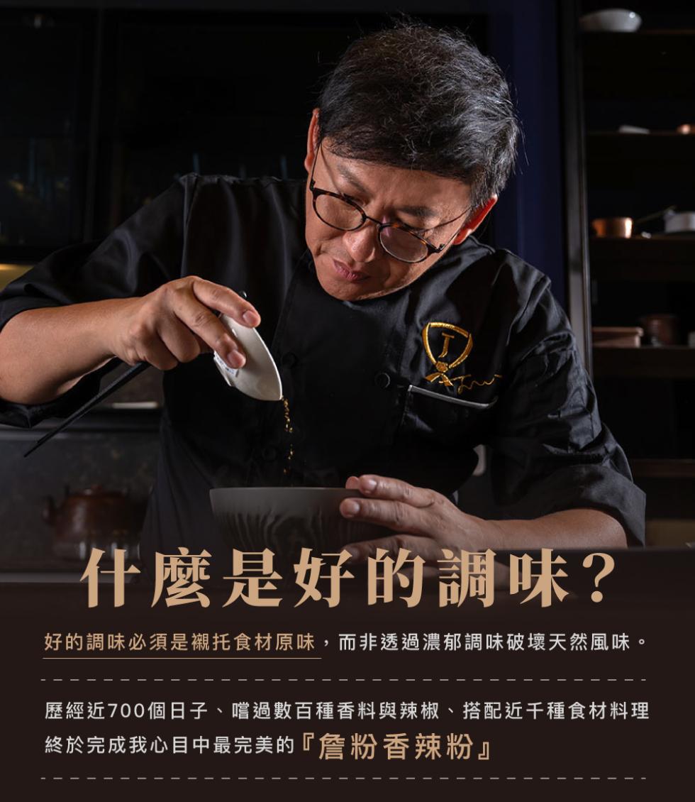 什麼是好的調味?好的調味必須是襯托食材原味 ,而非透過濃郁調味破壞天然風味。歷經近700個日子、嚐過數百種香料與辣椒、搭配近千種食材料理，終於完成我心目 中最完美的 詹粉香辣粉。