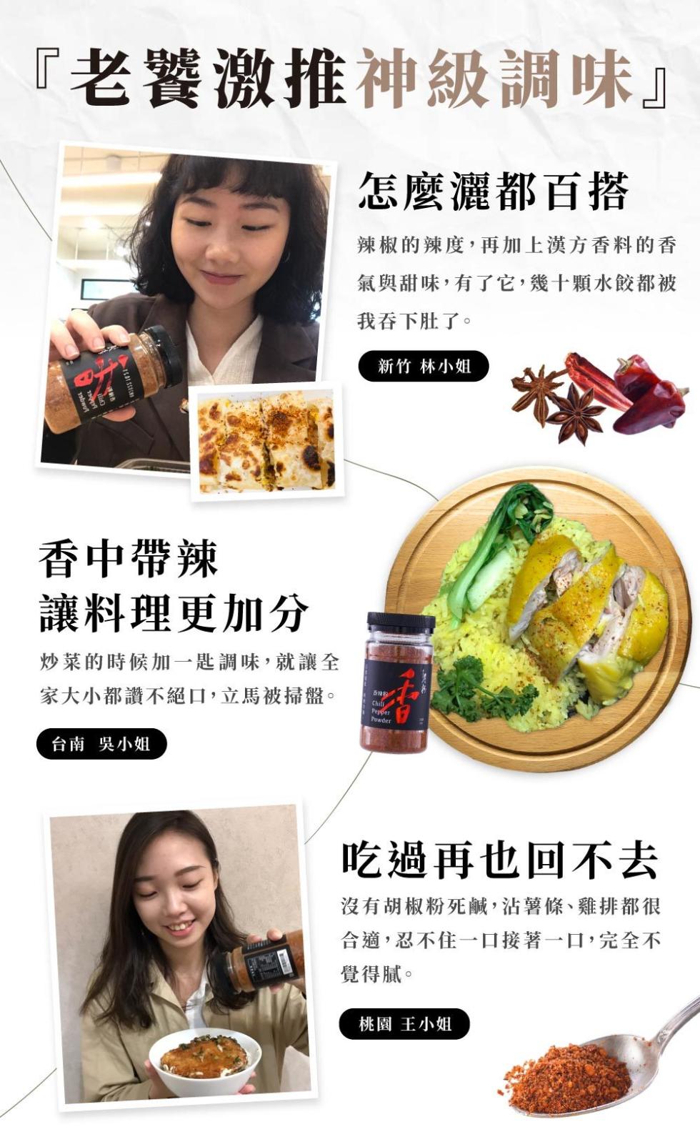 老饕激推神級調味怎麼灑都百搭，辣椒的辣度,再加上漢方香料的香，氣與甜味,有了它,幾十顆水餃都被，我吞下肚了。新竹林小姐，香中帶辣，讓料理更加分，炒菜的時候加一匙調味,就讓全，家大小都讚不絕口,立馬被掃盤。台南 吳小姐，吃過再也回不去，沒有胡椒粉死鹹,