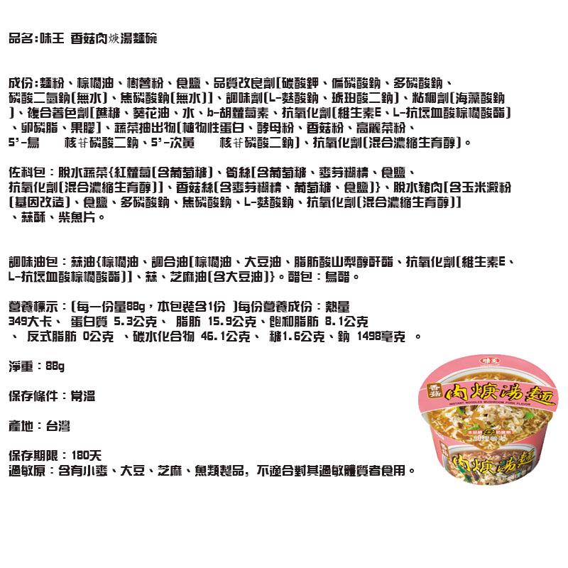 品名:味王 香菇肉焼湯麵碗，成份:麵粉、棕调油、樹營粉、食鹽、品質改良劑[破酸鉀、偏磷酸鈉、多磷酸鈉、磷酸二氫鈉[無水]、焦磷酸鈉[無水]]、調味劑[L-麩酸鈉、琥珀酸二鈉]、粘租劑[海藻酸鈉，]、複合著色劑[舊糖、葵花油、、b-胡蘿蔔素、抗氧化劑[