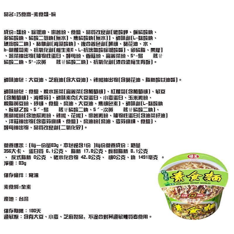 品名:巧食齋-素食麵-碗，成份:麵粉、棕個油、樹善粉、食鹽、品質改良劑[碳酸鉀、偏磷酸的、多磷酸纳、磷酸二氫鈉[無水]、焦磷酸鈉[無水]]、調味劑[L-麩酸鈉、琥珀酸二銷]、粘和劑[海藻酸鈉]、複合著色劑[糖、葵花油、水、b-胡蘿萄素、抗氧化劑[維生