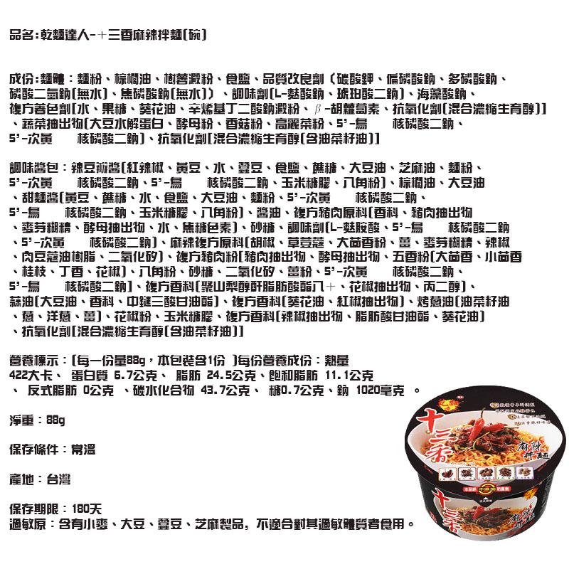品名:乾麵達人-+三香麻辣拌麵[碗]，成份:麵體:麵粉、棕櫚油、樹善臘粉、食鹽、品質改良劑(碳酸鉀、偏酸鈉、多磷酸助、磷酸二氫鈉[無水]、焦磷酸助[無水])、調味劑[L-麩酸鈉、琥珀酸二鈉]、海藻酸鈉、複方著色劑[水、果糖、葵花油、辛烯基丁二酸鈉殿粉