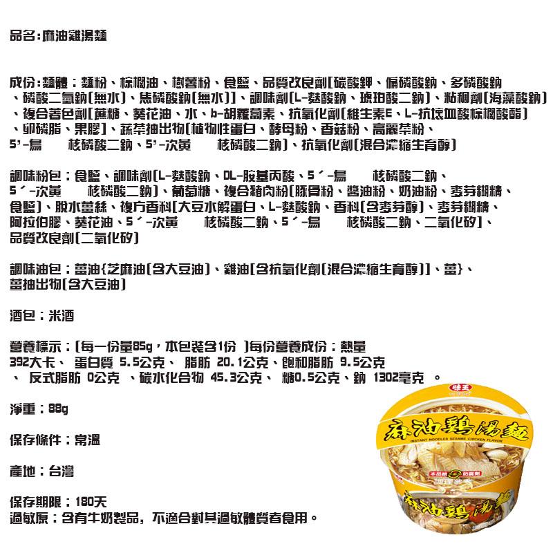 品名:麻油雞湯麵，成份:麵體:麵粉、棕櫚油、樹粉、食鹽、品質改良劑[碳酸鉀、偏磷酸鈉、多磷酸鈉，磷酸二氫鈉[無水]、焦磷酸鈉[無水]]、調味劑[L-麩酸鈉、琥珀酸二鈉]、粘和劑[海藻酸鈉]，複合著色劑[萬糖、葵花油、水、b-胡羅蔔素、抗氧化劑[維生素