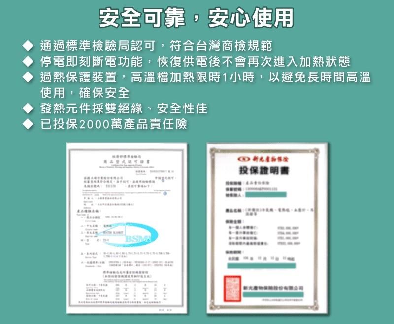 安全可靠,安心使用，通過標準檢驗局認可,符合台灣商檢規範，停電即刻斷電功能,恢復供電後不會再次進入加熱狀態，過熱保護裝置,高溫檔加熱限時1小時,以避免長時間高溫，使用,確保安全，發熱元件採雙絕緣、安全性佳，已投保2000萬產品責任險，投保證明書，產品