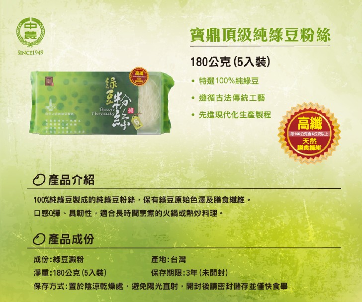寶鼎頂級純綠豆粉絲，180公克(5入裝)，特選100%純綠豆，遵循古法傳統工藝，先進現代化生產製程，每100公克言公克E，O產品介紹，100%純綠豆製成的純綠豆粉絲,保有綠豆原始色澤及膳食纖維。口感0彈、具韌性,適合長時間烹煮的火鍋或熱炒料理。O產品
