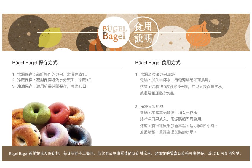 UGEL食用，Bagel說明，Bugel Bagel 保存方式，Bugel Bagel 食用方式，1. 常溫保存:新鮮製作的貝果,常溫存放1日，2. 冷藏保存:密封保存避免水分流失,冷藏3日，3. 冷凍保存:適用於長時間保存,冷凍15日，1. 常溫及