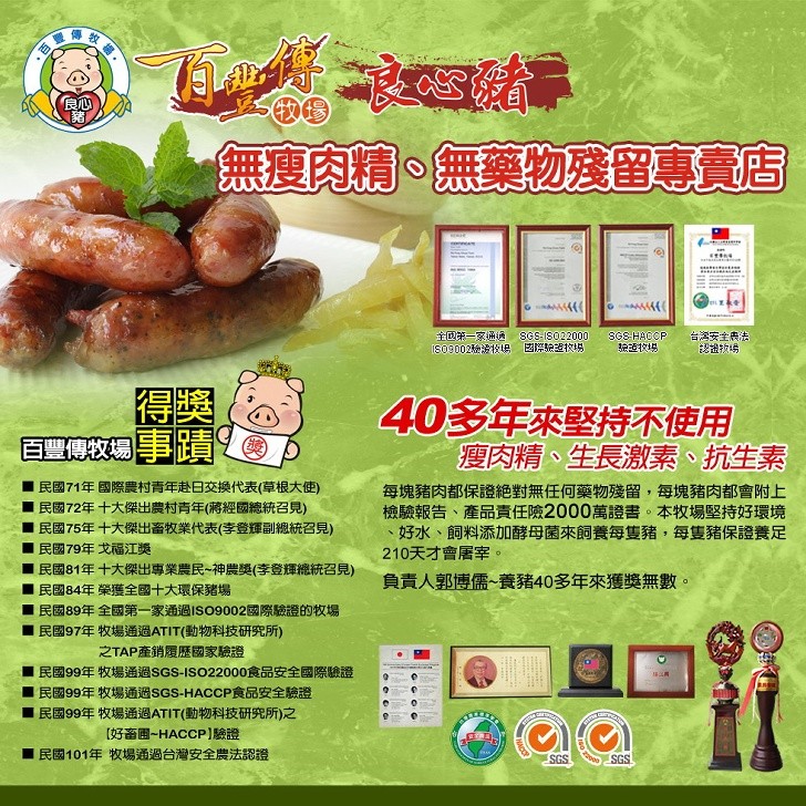 全国第一家通通，台灣安全展法，40多年來堅持不使用，瘦肉精、生長激素、 抗生素，民國71年國際農村青年赴日交換代表(草根大使)，民國72年十大傑出農村青年(將經國總統召見)，民國75年十大傑出畜牧業代表(李登輝副總統召見)，每塊豬肉都保證絶對無任何藥