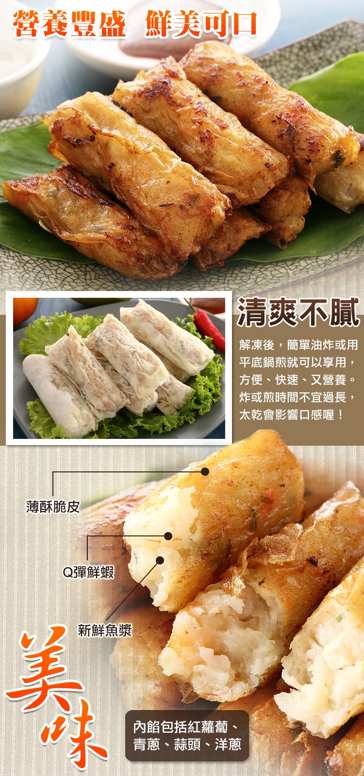 營養豐盛 鮮美可口，清爽不膩，解凍後,簡單油炸或用，平底鍋煎就可以享用,方便、快速、又營養。炸或煎時間不宜過長,太乾會影響口感喔!薄酥脆皮，Q彈鮮蝦，新鮮魚漿，內餡包括紅蘿蔔、青蔥、蒜頭、洋蔥。