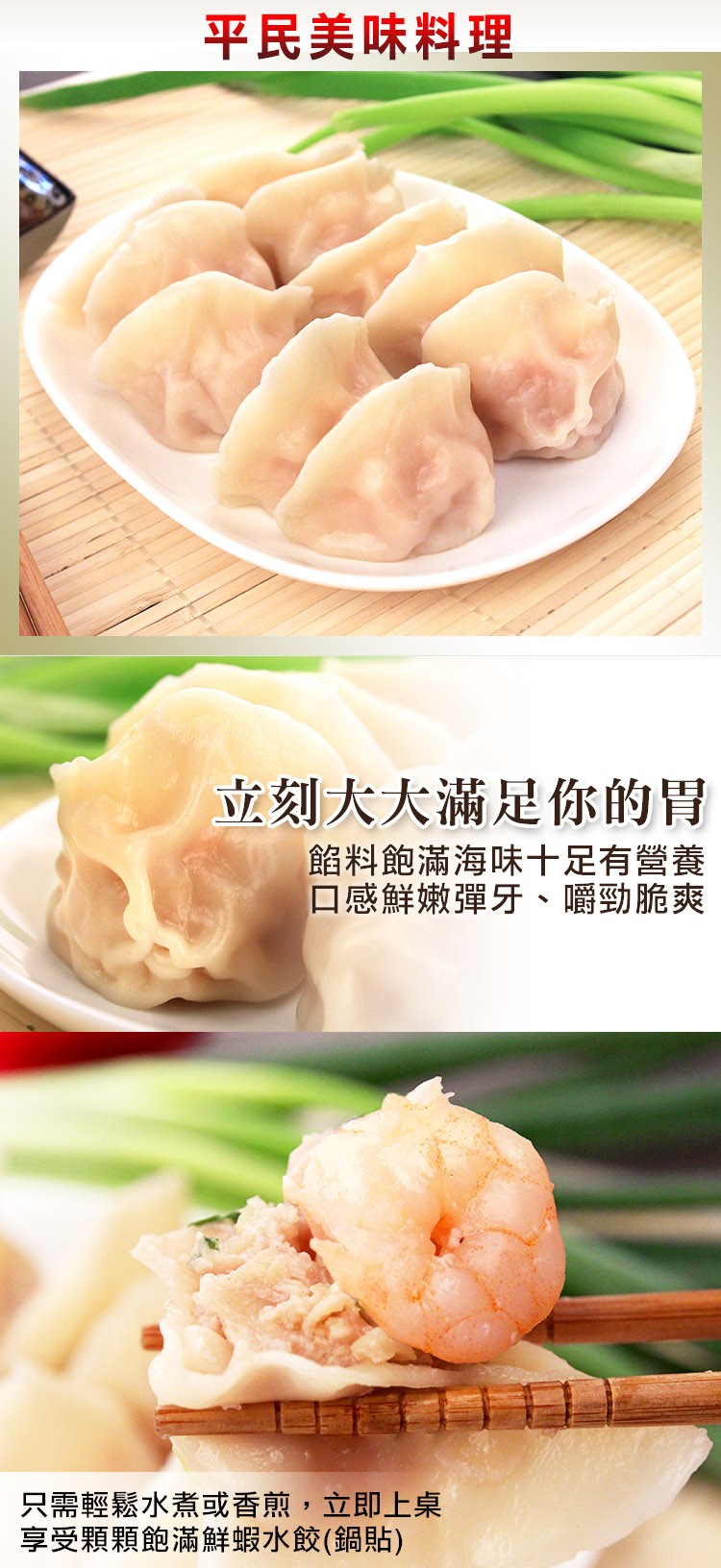 平民美味料理，立刻大大滿足你的胃，餡料飽滿海味十足有營養，口感鮮嫩彈牙、嚼勁脆爽，只需輕鬆水煮或香煎,立即上桌，享受顆顆飽滿鮮蝦水餃(鍋貼)。