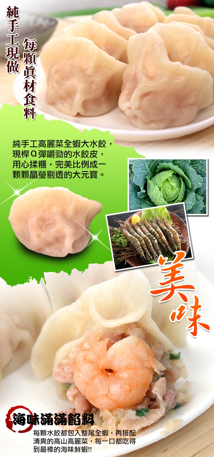 純手工高麗菜全蝦大水餃,現桿Q彈嚼勁的水餃皮,用心揉糰,完美比例成一，顆顆晶瑩剔透的大元寶。海味滿滿餡料，每顆水餃都包入整尾全蝦,再搭配，清爽的高山高麗菜,每一口都吃得，到最棒的海味鮮蝦!!E顆眞材食料，純手工現做。