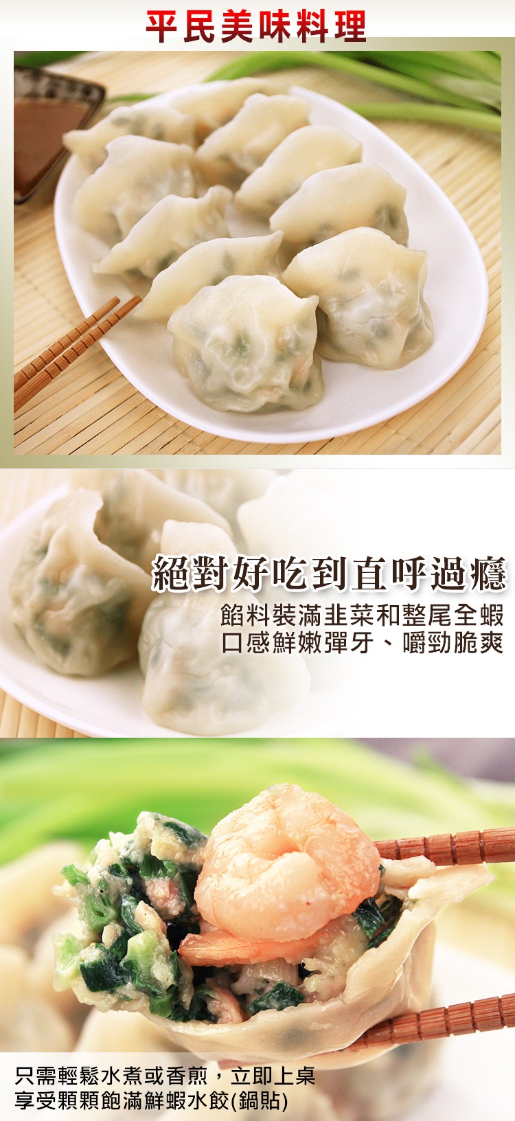 平民美味料理，絕對好吃到直呼過癮，餡料裝滿韭菜和整尾全蝦，口感鮮嫩彈牙、嚼勁脆爽，只需輕鬆水煮或香煎,立即上桌，享受顆顆飽滿鮮蝦水餃(鍋貼)。