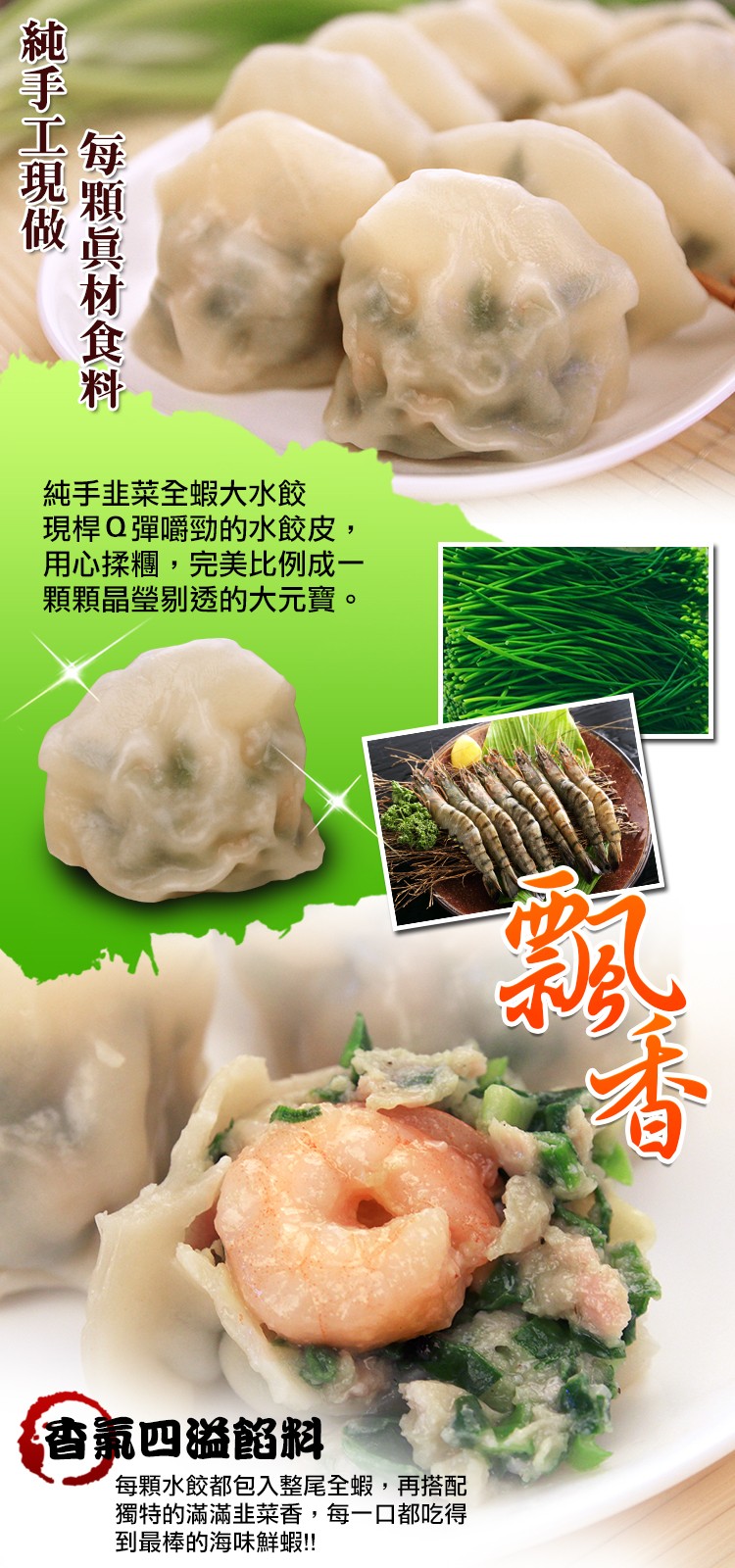 純手韭菜全蝦大水餃，現桿Q彈嚼勁的水餃皮,用心揉糰,完美比例成一，顆顆晶瑩剔透的大元寶。香氟四溢餡料，每顆水餃都包入整尾全蝦,再搭配，獨特的滿滿韭菜香,每一口都吃得，到最棒的海味鮮蝦!!每顆眞材食料，秘手工現做。