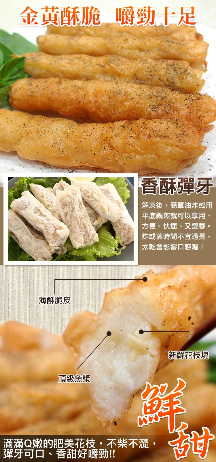 金黃酥脆嚼勁士足，香酥彈牙，解凍後,簡單油炸或用，平底鍋煎就可以享用,方便、快速、又營養。炸或煎時間不宜過長,太乾會影響口感喔!薄酥脆皮，新鮮花枝塊，頂級魚漿，滿滿Q嫩的肥美花枝,不柴不澀,彈牙可口、香甜好嚼勁!!。