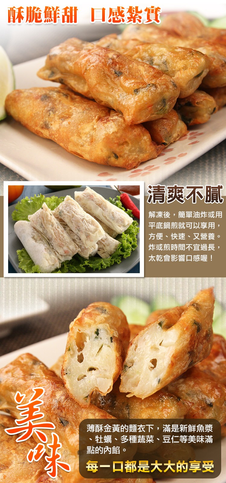 酥脆鮮甜口感紮實，清爽不膩，解凍後,簡單油炸或用，平底鍋煎就可以享用,方便、快速、又營養。炸或煎時間不宜過長,太乾會影響口感喔!薄酥金黃的麵衣下,滿是新鮮魚漿，牡蠣、多種蔬菜、豆仁等美味滿，點的內餡。每一口都是大大的享受。