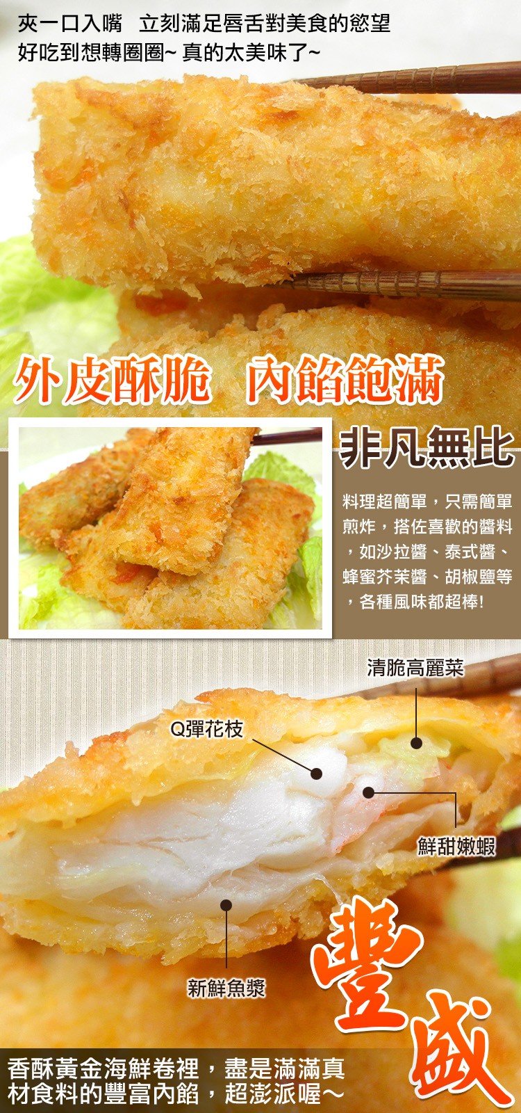 夾一ロ入嘴 立刻滿足唇舌對美食的慾望，好吃到想轉圈圈~ 真的太美味了~，外皮酥脆内餡飽滿，非凡無比，料理超簡單,只需簡單，煎炸,搭佐喜歡的醬料，如沙拉醬、泰式醬、蜂蜜芥茉醬、胡椒鹽等，各種風味都超棒!清脆高麗菜，Q彈花枝，新鮮魚漿，香酥黃金海鮮卷裡,