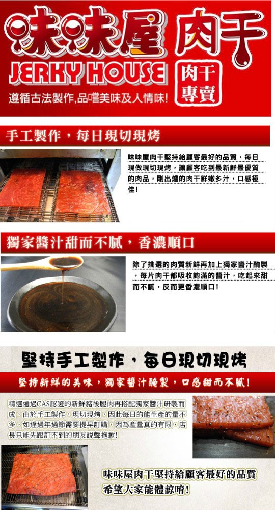 遵循古法製作,品嚐，美味及人情味!手工製作,每日現切現烤，味味屋肉干堅持給顧客最好的品質,每日，現做現切現烤,讓顧客吃到最新鮮最優質，的肉品,剛出爐的肉干鮮嫩多汁,口感極，醬汁甜而不膩,香濃順口，除了挑選的肉質新鮮再加上獨家醬汁醃製，每片肉干都吸收飽