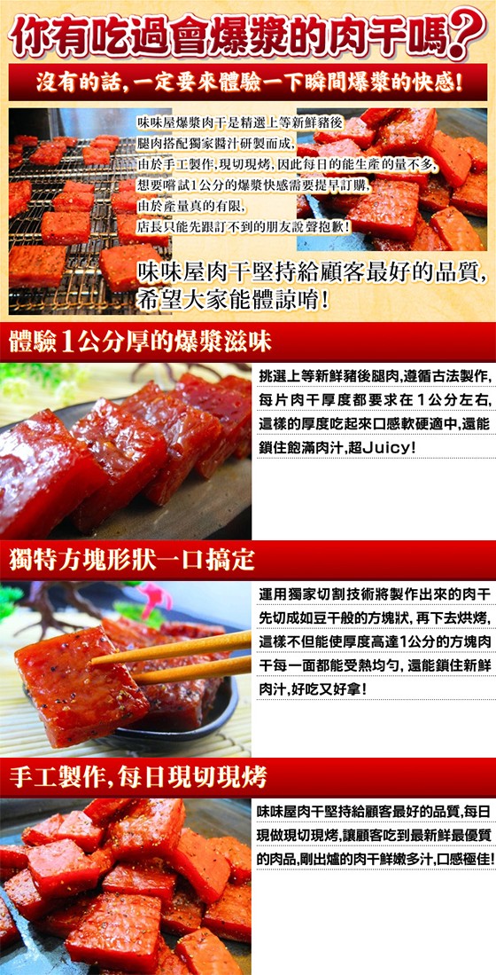 你有吃過會爆漿的肉于嗎?沒有的話,一定要來體驗一下瞬間爆漿的，快感!味味屋爆漿肉干是精選上等新鮮豬後，腿肉搭配獨家醬汁研製而成,金由於手工製作,現切現烤,因此每日的能生產的量不多，想要嚐試1公分的爆漿快感需要提早訂購,由於產量真的有限,店長只能先跟訂