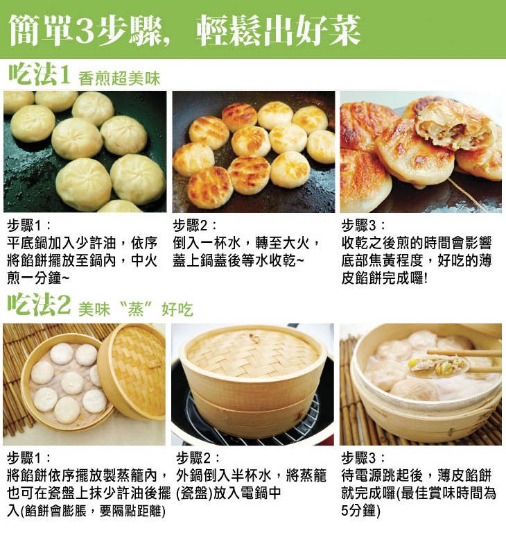 簡單3步骤,輕鬆出好菜，吃法1香煎超美味，步驟2:步驟1:平底鍋加入少許油,依序 倒入一杯水,轉至大火,將餡餅擺放至鍋內,中火 蓋上鍋蓋後等水收乾~，煎一分鐘~，步驟3:收乾之後煎的時間會影響，底部焦黃程度,好吃的薄，皮餡餅完成囉!吃法2 美味“蒸”