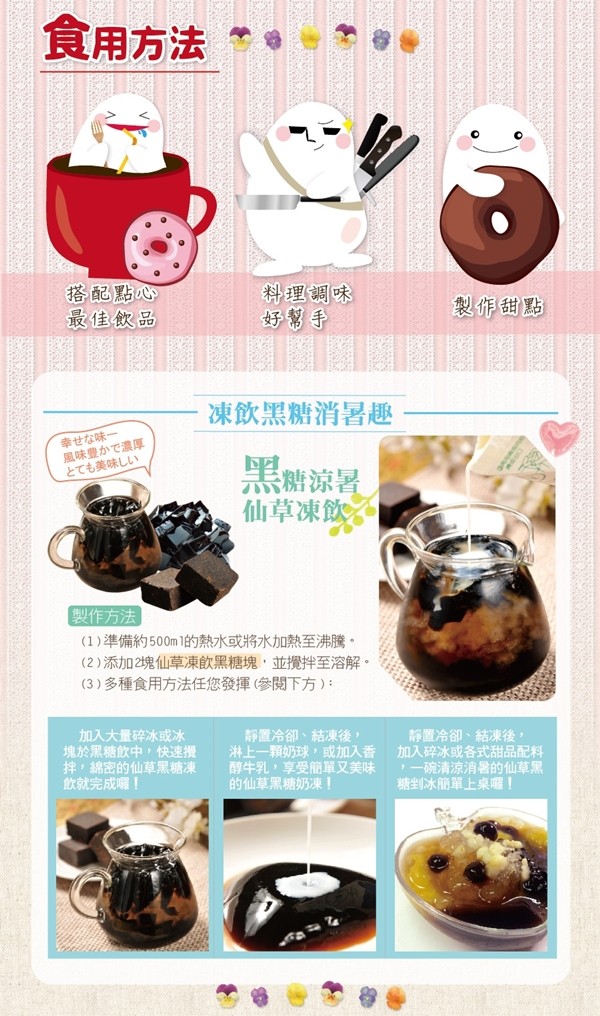 食用方法,搭配點心,最佳飲品,科理調味,好幫手,製作甜點,凍飲黑糖消暑趣,幸せな味一,風味豊かで濃厚,とても美味しい,黑糖涼暑,仙草凍飲,製作方法,(1)準備約500m 1的熱水或將水加熱至沸騰。(2)添加2塊仙草凍飲黑糖塊,並攪拌至溶解。(3)多種