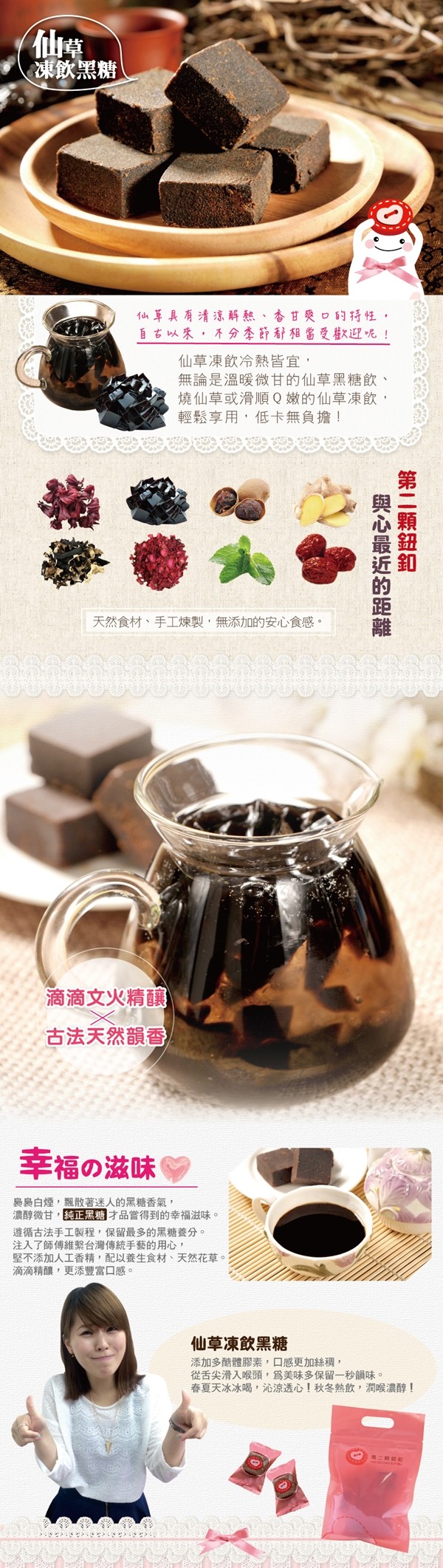 凍飲黑糖,仙草具有清泳解熱、香甘獎口的持性,自古以來,不分李節都相當受巷迎呢!仙草凍飲冷熱皆宜,無論是溫暖微甘的仙草黑糖飲、燒仙草或滑順Q嫩的仙草凍飲,輕鬆享用,低卡無負擔!天然食材、手工煉製,無添加的安心食感。滴滴文火精釀,古法天然韻香,幸福の滋味