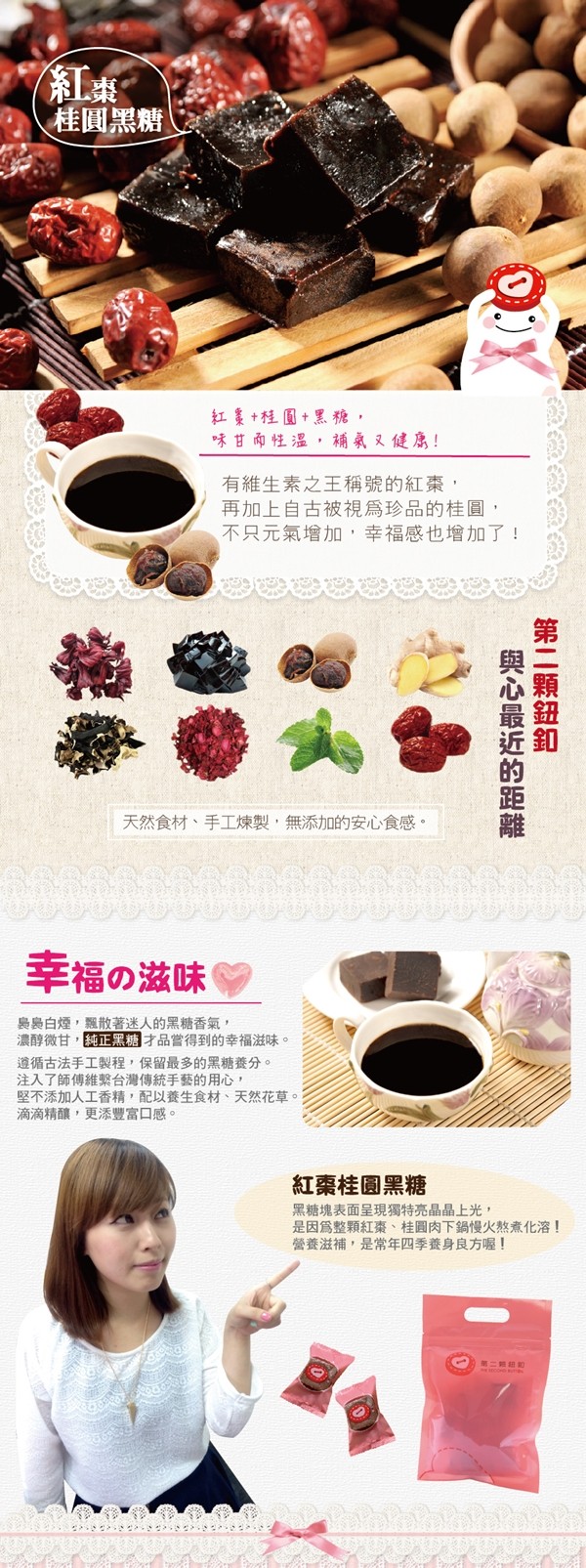 桂圓黑糖,紅美+程圓+黑糖,味甘兩性温,補氣又健!有維生素之王稱號的紅棗,再加上自古被視爲珍品的桂圓,不只元氣增加,幸福感也增加了,天然食材、手工煉製,無添加的安心食感。幸福の滋味,農島白煙,飄散著迷人的黑糖香氣,濃醇微甘,純正黑糖才品嘗得到的幸福滋