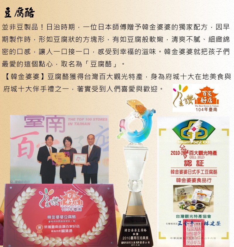 豆腐酷,並非豆製品!日治時期,一位日本師傅贈予韓金婆婆的獨家配方,因早,期製作時,形如豆腐狀的方塊形,有如豆腐般軟嫩,清爽不膩、細緻綿,密的口感,讓人一口接一口,感受到幸福的滋味。韓金婆婆就把孩子們,最愛的這個點心,取名為豆腐酪豆腐酪獲得台灣百大觀光