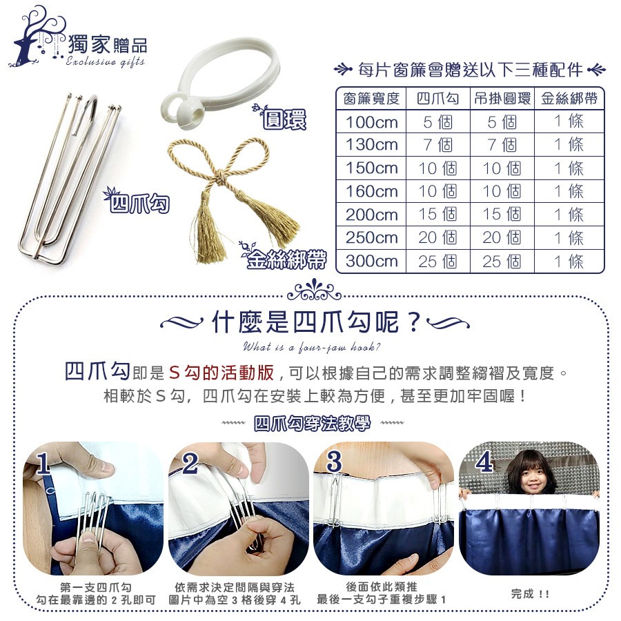 獨家贈品,每片窗簾會贈送以下三種配件 介,窗簾寬度四爪T勾吊掛圓環金絲綁帶,10個,10個,10個,15個,10個,15個,20 個,20個,金絲綁帶1 300cm,25 個,25 個,什麼是四爪勾呢?四爪勾即是S勾的活動版,可以根據自己的需求調整綱