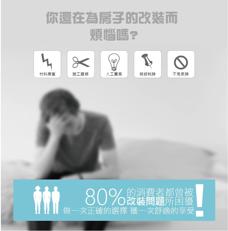 你還在為房子的改装而，煩惱嗎?裝修耗時，人工費高，不易更換，材料厚重，施工麻煩，的消費者都曾被，80%設緩問題所困播，做一次正確的選擇 獲一次舒適的享受。