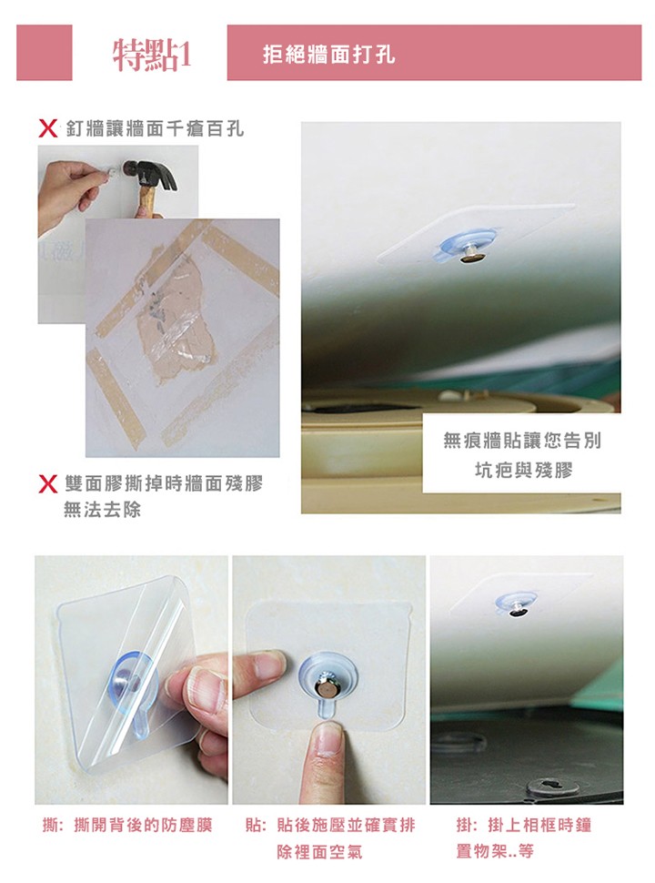 特點1，拒絕牆面打孔，X釘牆讓牆面千瘡百孔，無痕牆貼讓您告別，坑疤與殘膠，X雙面膠撕掉時牆面殘膠，無法去除，撕:撕開背後的防塵膜，貼:貼後施壓並確實排，掛:掛上相框時鐘，置物架..等，除裡面空氣。