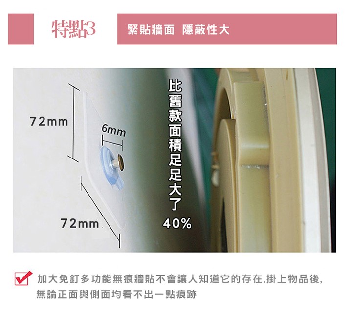緊貼牆面隱蔽性大，加大免釘多功能無痕牆貼不會讓人知道它的存在,掛上物品後,無論正面與側面均看不出一點痕跡，比舊款面積足足大了一。
