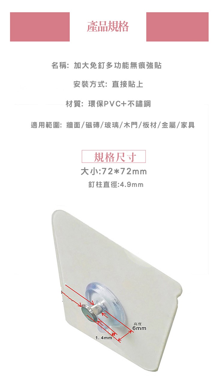 產品規格，名稱:加大免釘多功能無痕強貼，安裝方式:直接貼上，材質:環保PVC+不鏽鋼，適用範圍:牆面/磁磚/玻璃/木門/板材/金屬/家具，規格尺寸，大小:7272mm，釘柱直徑:4.9mm。
