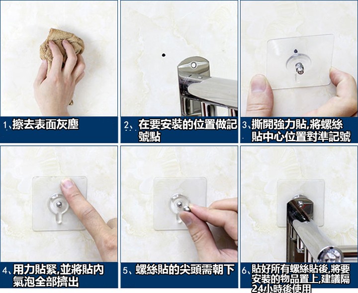 2、在要安装的位置做記3.撕開強力貼,將螺絲，1、擦去表面灰塵，貼中心位置對準記號，4、用力貼緊,並將貼的，氣泡全部擠出，5、螺絲貼的尖頭需朝下6、貼好所有螺絲貼後將要，安装的物品置上,建議隔，24小時後使用。