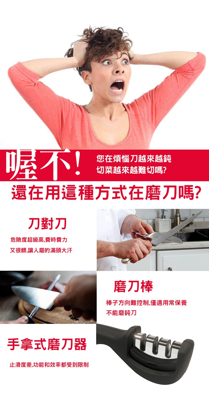 喔不!還在用這種方式在磨刀嗎?您在煩惱刀越來越纯，切菜越來越難切嗎?刀對刀，危險度超級高,費時費力，又很髒,讓人磨的滿頭大汗，磨刀棒，棒子方向難控制,僅適用常保養，不能磨鈍刀，手拿式磨刀器，止滑度差,功能和效率都受到限制。