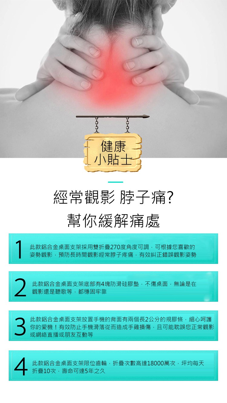 小貼士，經常觀影脖子痛?幫你緩解痛處，此款鋁合金桌面支架採用雙折叠270度角度可調,可根據您喜歡的，姿勢觀影,預防長時間觀影經常脖子疼痛,有效糾正錯誤觀影姿勢，此款鋁合金桌面支架底部有4塊防滑硅膠墊,不傷桌面,無論是在，觀影還是聽歌等,都穩固牢靠，此