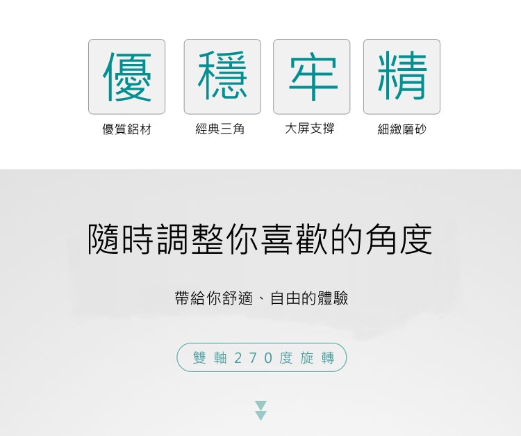 優質鋁材，大屏支撐，經典三角，細緻磨砂，隨時調整你喜歡的角度，帶給你舒適、自由的體驗，雙軸270度旋轉。