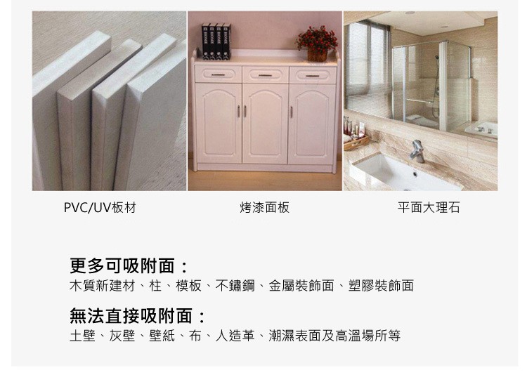 烤漆面板，平面大理石，PVC/UV板材，更多可吸附面:木質新建材、柱、模板、不鏽鋼、金屬裝飾面、塑膠裝飾面，無法直接吸附面:土壁、灰壁、壁紙、布、人造革、潮濕表面及高溫場所等。