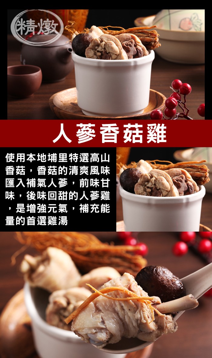 人蔘香菇雞，使用本地埔里特選高山，香菇,香菇的清爽風味，匯入補氣人蔘,前味甘，味,後味回甜的人蔘雞，是增強元氣,補充能，量的首選雞湯。